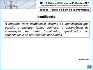 NR-10 Sistemas Elétricos de Potência – SEP
Edem Góes de Magalhães – Eng. Eletricista e Eng. de Segurança do Trabalho
Riscos Típicos no SEP e Sua Prevenção
Identificação
A empresa deve estabelecer sistema de identificação que
permita a qualquer tempo conhecer a abrangência da
autorização de cada trabalhador, qualificados ou
capacitados e os profissionais habilitados.
Continução
 