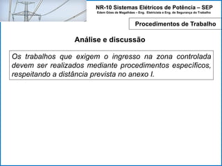 NR-10 Sistemas Elétricos de Potência – SEP
Edem Góes de Magalhães – Eng. Eletricista e Eng. de Segurança do Trabalho
Análise e discussão
Os trabalhos que exigem o ingresso na zona controlada
devem ser realizados mediante procedimentos específicos,
respeitando a distância prevista no anexo I.
Procedimentos de Trabalho
 