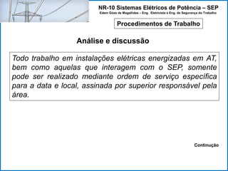 NR-10 Sistemas Elétricos de Potência – SEP
Edem Góes de Magalhães – Eng. Eletricista e Eng. de Segurança do Trabalho
Procedimentos de Trabalho
Análise e discussão
Todo trabalho em instalações elétricas energizadas em AT,
bem como aquelas que interagem com o SEP, somente
pode ser realizado mediante ordem de serviço específica
para a data e local, assinada por superior responsável pela
área.
Continução
 