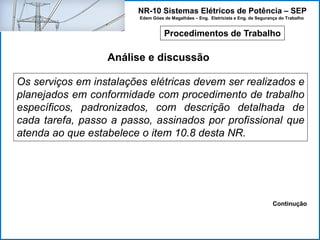 NR-10 Sistemas Elétricos de Potência – SEP
Edem Góes de Magalhães – Eng. Eletricista e Eng. de Segurança do Trabalho
Procedimentos de Trabalho
Análise e discussão
Os serviços em instalações elétricas devem ser realizados e
planejados em conformidade com procedimento de trabalho
específicos, padronizados, com descrição detalhada de
cada tarefa, passo a passo, assinados por profissional que
atenda ao que estabelece o item 10.8 desta NR.
Continução
 
