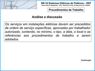 NR-10 Sistemas Elétricos de Potência – SEP
Edem Góes de Magalhães – Eng. Eletricista e Eng. de Segurança do Trabalho
Procedimentos de Trabalho
Análise e discussão
Os serviços em instalações elétricas devem ser precedidos
de ordem de serviço específicas, aprovadas por trabalhador
autorizado, contendo, no mínimo, o tipo, a data, o local e as
referências aos procedimentos de trabalho a serem
adotados.
Continução
 