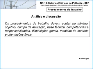 NR-10 Sistemas Elétricos de Potência – SEP
Edem Góes de Magalhães – Eng. Eletricista e Eng. de Segurança do Trabalho
Procedimentos de Trabalho
Análise e discussão
Os procedimentos de trabalho devem conter no mínimo,
objetivo, campo de aplicação, base técnica, competências e
responsabilidades, disposições gerais, medidas de controle
e orientações finais.
Continução
 
