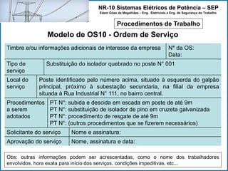NR-10 Sistemas Elétricos de Potência – SEP
Edem Góes de Magalhães – Eng. Eletricista e Eng. de Segurança do Trabalho
Procedimentos de Trabalho
Modelo de OS10 - Ordem de Serviço
Timbre e/ou informações adicionais de interesse da empresa N° da OS:
Data:
Tipo de
serviço
Substituição do isolador quebrado no poste N° 001
Local do
serviço
Poste identificado pelo número acima, situado à esquerda do galpão
principal, próximo à subestação secundaria, na filial da empresa
situada à Rua Industrial N° 111, no bairro central.
Procedimentos
a serem
adotados
PT N°: subida e descida em escada em poste de até 9m
PT N°: substituição de isolador de pino em cruzeta galvanizada
PT N°: procedimento de resgate de até 9m
PT N°: (outros procedimentos que se fizerem necessários)
Solicitante do serviço Nome e assinatura:
Aprovação do serviço Nome, assinatura e data:
Obs: outras informações podem ser acrescentadas, como o nome dos trabalhadores
envolvidos, hora exata para início dos serviços, condições impeditivas, etc...
 
