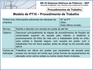 NR-10 Sistemas Elétricos de Potência – SEP
Edem Góes de Magalhães – Eng. Eletricista e Eng. de Segurança do Trabalho
Procedimentos de Trabalho
Modelo de PT10 – Procedimento de Trabalho
Timbre e/ou informações adicionais de interesse da
empresa
N° da PT:
Data:
Data Última revisão:
Serviço Subida e descida com escada em poste de até 9m
Objetivo Descrever principalmente as etapas de procedimentos de fixação da
extremidade superior da escada pelo método à distância e
posicionamento da linha de vida com o trabalhador ainda no chão,
para subida e descida segura, com escada em poste, com o
trabalhador fixo em trava quedas, antes de atingir os 2m previsto pela
NR18
Campo de
Aplicação
Trabalhos em altura em postes que necessitem de escada para
acesso em serviços em locais que outras formas de equipamentos de
elevação como carros cestas ou outros meios forem inviáveis.
 