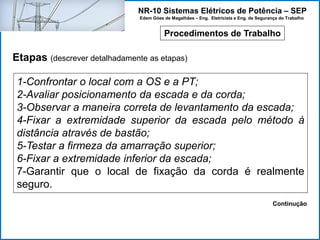 NR-10 Sistemas Elétricos de Potência – SEP
Edem Góes de Magalhães – Eng. Eletricista e Eng. de Segurança do Trabalho
Procedimentos de Trabalho
Etapas (descrever detalhadamente as etapas)
1-Confrontar o local com a OS e a PT;
2-Avaliar posicionamento da escada e da corda;
3-Observar a maneira correta de levantamento da escada;
4-Fixar a extremidade superior da escada pelo método à
distância através de bastão;
5-Testar a firmeza da amarração superior;
6-Fixar a extremidade inferior da escada;
7-Garantir que o local de fixação da corda é realmente
seguro.
Continução
 