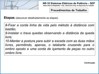 NR-10 Sistemas Elétricos de Potência – SEP
Edem Góes de Magalhães – Eng. Eletricista e Eng. de Segurança do Trabalho
Procedimentos de Trabalho
Etapas (descrever detalhadamente as etapas)
8-Fixar a corda linha de vida pelo método à distância com
bastão;
9-Instalar o trava quedas observando a distância da queda
livre;
10-Manter a postura para subir a escada com as duas mãos
livres, permitindo, apenas, o talabarte cruzando para o
ombro oposto e uma corda de içamento de peças no outro
ombro livre.
Continução
 