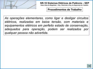 NR-10 Sistemas Elétricos de Potência – SEP
Edem Góes de Magalhães – Eng. Eletricista e Eng. de Segurança do Trabalho
Procedimentos de Trabalho
As operações elementares, como ligar e desligar circuitos
elétricos, realizadas em baixa tensão, com materiais e
equipamentos elétricos em perfeito estado de conservação,
adequados para operação, podem ser realizados por
qualquer pessoa não advertida.
 