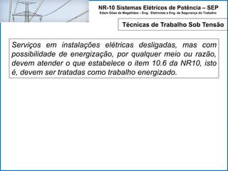 NR-10 Sistemas Elétricos de Potência – SEP
Edem Góes de Magalhães – Eng. Eletricista e Eng. de Segurança do Trabalho
Serviços em instalações elétricas desligadas, mas com
possibilidade de energização, por qualquer meio ou razão,
devem atender o que estabelece o item 10.6 da NR10, isto
é, devem ser tratadas como trabalho energizado.
Técnicas de Trabalho Sob Tensão
 