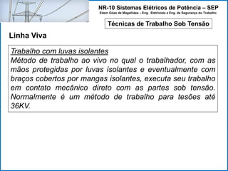 NR-10 Sistemas Elétricos de Potência – SEP
Edem Góes de Magalhães – Eng. Eletricista e Eng. de Segurança do Trabalho
Técnicas de Trabalho Sob Tensão
Linha Viva
Trabalho com luvas isolantes
Método de trabalho ao vivo no qual o trabalhador, com as
mãos protegidas por luvas isolantes e eventualmente com
braços cobertos por mangas isolantes, executa seu trabalho
em contato mecânico direto com as partes sob tensão.
Normalmente é um método de trabalho para tesões até
36KV.
 