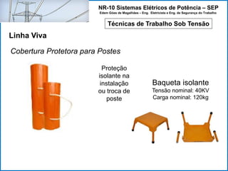 NR-10 Sistemas Elétricos de Potência – SEP
Edem Góes de Magalhães – Eng. Eletricista e Eng. de Segurança do Trabalho
Técnicas de Trabalho Sob Tensão
Linha Viva
Cobertura Protetora para Postes
Proteção
isolante na
instalação
ou troca de
poste
Baqueta isolante
Tensão nominal: 40KV
Carga nominal: 120kg
 