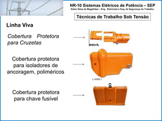 NR-10 Sistemas Elétricos de Potência – SEP
Edem Góes de Magalhães – Eng. Eletricista e Eng. de Segurança do Trabalho
Técnicas de Trabalho Sob Tensão
Linha Viva
Cobertura Protetora
para Cruzetas
Cobertura protetora
para isoladores de
ancoragem, poliméricos
Cobertura protetora
para chave fusível
 