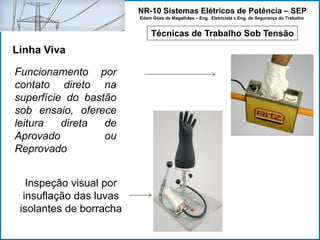 NR-10 Sistemas Elétricos de Potência – SEP
Edem Góes de Magalhães – Eng. Eletricista e Eng. de Segurança do Trabalho
Técnicas de Trabalho Sob Tensão
Linha Viva
Funcionamento por
contato direto na
superfície do bastão
sob ensaio, oferece
leitura direta de
Aprovado ou
Reprovado
Inspeção visual por
insuflação das luvas
isolantes de borracha
 