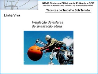 NR-10 Sistemas Elétricos de Potência – SEP
Edem Góes de Magalhães – Eng. Eletricista e Eng. de Segurança do Trabalho
Técnicas de Trabalho Sob Tensão
Linha Viva
Instalação de esferas
de sinalização aérea
 
