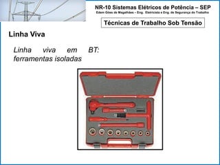 NR-10 Sistemas Elétricos de Potência – SEP
Edem Góes de Magalhães – Eng. Eletricista e Eng. de Segurança do Trabalho
Técnicas de Trabalho Sob Tensão
Linha Viva
Linha viva em BT:
ferramentas isoladas
 