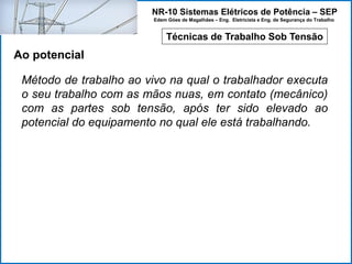 NR-10 Sistemas Elétricos de Potência – SEP
Edem Góes de Magalhães – Eng. Eletricista e Eng. de Segurança do Trabalho
Técnicas de Trabalho Sob Tensão
Ao potencial
Método de trabalho ao vivo na qual o trabalhador executa
o seu trabalho com as mãos nuas, em contato (mecânico)
com as partes sob tensão, após ter sido elevado ao
potencial do equipamento no qual ele está trabalhando.
 