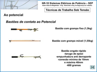 NR-10 Sistemas Elétricos de Potência – SEP
Edem Góes de Magalhães – Eng. Eletricista e Eng. de Segurança do Trabalho
Técnicas de Trabalho Sob Tensão
Ao potencial
Bastões de contato ao Potencial
Bastão com grampo fixo (1,5kg)
Bastão com grampo móvel (1,55kg)
Bastão engate rápido
-tarugo de epóxi
-empunhadura anti derrapante
-conexão mínima de 10mm
e máxima 40mm
-600 gramas
 