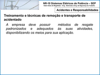 NR-10 Sistemas Elétricos de Potência – SEP
Edem Góes de Magalhães – Eng. Eletricista e Eng. de Segurança do Trabalho
Treinamento e técnicas de remoção e transporte de
acidentado
A empresa deve possuir métodos de resgate
padronizados e adequados às suas atividades,
disponibilizando os meios para sua aplicação.
Acidentes e Responsabilidades
 