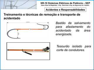 NR-10 Sistemas Elétricos de Potência – SEP
Edem Góes de Magalhães – Eng. Eletricista e Eng. de Segurança do Trabalho
Acidentes e Responsabilidades
Treinamento e técnicas de remoção e transporte de
acidentado
Bastão de salvamento
para afastamento do
acidentado da área
energizada.
Tesourão isolado para
corte de condutores.
 