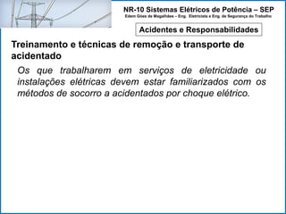 NR-10 Sistemas Elétricos de Potência – SEP
Edem Góes de Magalhães – Eng. Eletricista e Eng. de Segurança do Trabalho
Acidentes e Responsabilidades
Treinamento e técnicas de remoção e transporte de
acidentado
Os que trabalharem em serviços de eletricidade ou
instalações elétricas devem estar familiarizados com os
métodos de socorro a acidentados por choque elétrico.
 