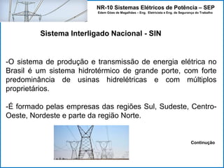 NR-10 Sistemas Elétricos de Potência – SEP
Edem Góes de Magalhães – Eng. Eletricista e Eng. de Segurança do Trabalho
-O sistema de produção e transmissão de energia elétrica no
Brasil é um sistema hidrotérmico de grande porte, com forte
predominância de usinas hidrelétricas e com múltiplos
proprietários.
-É formado pelas empresas das regiões Sul, Sudeste, Centro-
Oeste, Nordeste e parte da região Norte.
Continução
Sistema Interligado Nacional - SIN
 