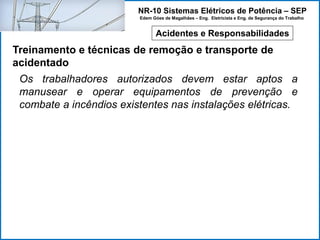 NR-10 Sistemas Elétricos de Potência – SEP
Edem Góes de Magalhães – Eng. Eletricista e Eng. de Segurança do Trabalho
Acidentes e Responsabilidades
Treinamento e técnicas de remoção e transporte de
acidentado
Os trabalhadores autorizados devem estar aptos a
manusear e operar equipamentos de prevenção e
combate a incêndios existentes nas instalações elétricas.
 