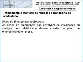 NR-10 Sistemas Elétricos de Potência – SEP
Edem Góes de Magalhães – Eng. Eletricista e Eng. de Segurança do Trabalho
Acidentes e Responsabilidades
Treinamento e técnicas de remoção e transporte de
acidentado
Plano de Emergência da Empresa
As ações de emergência que envolvam as instalações ou
serviços com eletricidade devem constar do plano de
emergência da empresa.
 