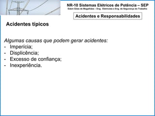 NR-10 Sistemas Elétricos de Potência – SEP
Edem Góes de Magalhães – Eng. Eletricista e Eng. de Segurança do Trabalho
Acidentes e Responsabilidades
Acidentes típicos
Algumas causas que podem gerar acidentes:
- Imperícia;
- Displicência;
- Excesso de confiança;
- Inexperiência.
 