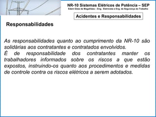 NR-10 Sistemas Elétricos de Potência – SEP
Edem Góes de Magalhães – Eng. Eletricista e Eng. de Segurança do Trabalho
Acidentes e Responsabilidades
Responsabilidades
As responsabilidades quanto ao cumprimento da NR-10 são
solidárias aos contratantes e contratados envolvidos.
É de responsabilidade dos contratantes manter os
trabalhadores informados sobre os riscos a que estão
expostos, instruindo-os quanto aos procedimentos e medidas
de controle contra os riscos elétricos a serem adotados.
 