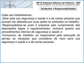 NR-10 Sistemas Elétricos de Potência – SEP
Edem Góes de Magalhães – Eng. Eletricista e Eng. de Segurança do Trabalho
Acidentes e Responsabilidades
Cabe aos trabalhadores:
-Zelar pela sua segurança e saúde e a de outras pessoas que
possam ser afetadas por suas ações ou omissões no trabalho;
-Responsabilizar-se junto à empresa pelo cumprimento das
disposições legais e regulamentares, inclusive quanto aos
procedimentos internos de segurança e saúde; e
-Comunicar, de imediato, ao responsável pela execução do
serviço as situações que considerar de risco para sua
segurança e saúde e a de outras pessoas.
 