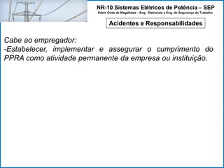 NR-10 Sistemas Elétricos de Potência – SEP
Edem Góes de Magalhães – Eng. Eletricista e Eng. de Segurança do Trabalho
Acidentes e Responsabilidades
Cabe ao empregador:
-Estabelecer, implementar e assegurar o cumprimento do
PPRA como atividade permanente da empresa ou instituição.
 