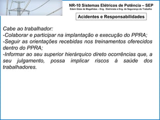 NR-10 Sistemas Elétricos de Potência – SEP
Edem Góes de Magalhães – Eng. Eletricista e Eng. de Segurança do Trabalho
Acidentes e Responsabilidades
Cabe ao trabalhador:
-Colaborar e participar na implantação e execução do PPRA;
-Seguir as orientações recebidas nos treinamentos oferecidos
dentro do PPRA;
-Informar ao seu superior hierárquico direto ocorrências que, a
seu julgamento, possa implicar riscos à saúde dos
trabalhadores.
 