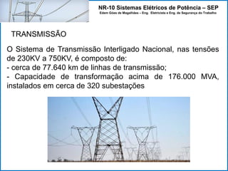 NR-10 Sistemas Elétricos de Potência – SEP
Edem Góes de Magalhães – Eng. Eletricista e Eng. de Segurança do Trabalho
O Sistema de Transmissão Interligado Nacional, nas tensões
de 230KV a 750KV, é composto de:
- cerca de 77.640 km de linhas de transmissão;
- Capacidade de transformação acima de 176.000 MVA,
instalados em cerca de 320 subestações
TRANSMISSÃO
 