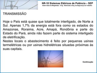 NR-10 Sistemas Elétricos de Potência – SEP
Edem Góes de Magalhães – Eng. Eletricista e Eng. de Segurança do Trabalho
TRANSMISSÃO
Hoje o País está quase que totalmente interligado, de Norte a
Sul. Apenas 1,7% da energia está fora como os estados do
Amazonas, Roraima, Acre, Amapá, Rondônia e parte do
Estado do Pará, ainda não fazem parte do sistema interligado
de eletrificação.
Nestes locais o abastecimento é feito por pequenas usinas
termelétricas ou por usinas hidrelétricas situadas próximas às
suas capitais.
Continução
 