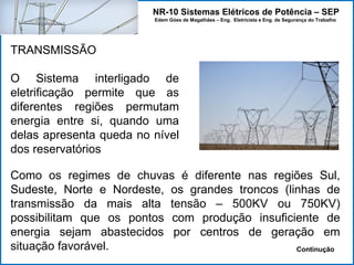NR-10 Sistemas Elétricos de Potência – SEP
Edem Góes de Magalhães – Eng. Eletricista e Eng. de Segurança do Trabalho
TRANSMISSÃO
O Sistema interligado de
eletrificação permite que as
diferentes regiões permutam
energia entre si, quando uma
delas apresenta queda no nível
dos reservatórios
Como os regimes de chuvas é diferente nas regiões Sul,
Sudeste, Norte e Nordeste, os grandes troncos (linhas de
transmissão da mais alta tensão – 500KV ou 750KV)
possibilitam que os pontos com produção insuficiente de
energia sejam abastecidos por centros de geração em
situação favorável. Continução
 