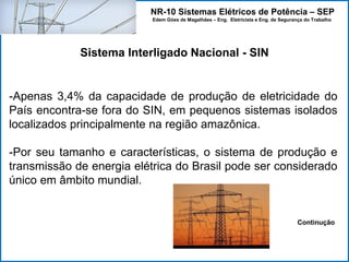 NR-10 Sistemas Elétricos de Potência – SEP
Edem Góes de Magalhães – Eng. Eletricista e Eng. de Segurança do Trabalho
Sistema Interligado Nacional - SIN
-Apenas 3,4% da capacidade de produção de eletricidade do
País encontra-se fora do SIN, em pequenos sistemas isolados
localizados principalmente na região amazônica.
-Por seu tamanho e características, o sistema de produção e
transmissão de energia elétrica do Brasil pode ser considerado
único em âmbito mundial.
Continução
 