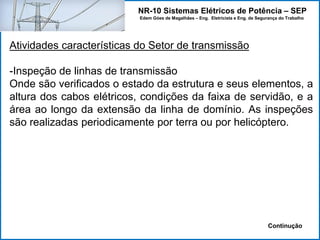 NR-10 Sistemas Elétricos de Potência – SEP
Edem Góes de Magalhães – Eng. Eletricista e Eng. de Segurança do Trabalho
Atividades características do Setor de transmissão
-Inspeção de linhas de transmissão
Onde são verificados o estado da estrutura e seus elementos, a
altura dos cabos elétricos, condições da faixa de servidão, e a
área ao longo da extensão da linha de domínio. As inspeções
são realizadas periodicamente por terra ou por helicóptero.
Continução
 