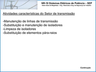 NR-10 Sistemas Elétricos de Potência – SEP
Edem Góes de Magalhães – Eng. Eletricista e Eng. de Segurança do Trabalho
Atividades características do Setor de transmissão
-Manutenção de linhas de transmissão
-Substituição e manutenção de isoladores
-Limpeza de isoladores
-Substituição de elementos pára-raios
Continução
 
