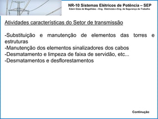 NR-10 Sistemas Elétricos de Potência – SEP
Edem Góes de Magalhães – Eng. Eletricista e Eng. de Segurança do Trabalho
Atividades características do Setor de transmissão
-Substituição e manutenção de elementos das torres e
estruturas
-Manutenção dos elementos sinalizadores dos cabos
-Desmatamento e limpeza de faixa de servidão, etc...
-Desmatamentos e desflorestamentos
Continução
 