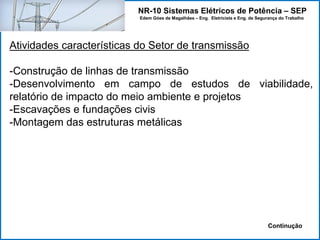 NR-10 Sistemas Elétricos de Potência – SEP
Edem Góes de Magalhães – Eng. Eletricista e Eng. de Segurança do Trabalho
Atividades características do Setor de transmissão
-Construção de linhas de transmissão
-Desenvolvimento em campo de estudos de viabilidade,
relatório de impacto do meio ambiente e projetos
-Escavações e fundações civis
-Montagem das estruturas metálicas
Continução
 