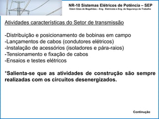 NR-10 Sistemas Elétricos de Potência – SEP
Edem Góes de Magalhães – Eng. Eletricista e Eng. de Segurança do Trabalho
Atividades características do Setor de transmissão
-Distribuição e posicionamento de bobinas em campo
-Lançamentos de cabos (condutores elétricos)
-Instalação de acessórios (isoladores e pára-raios)
-Tensionamento e fixação de cabos
-Ensaios e testes elétricos
*Salienta-se que as atividades de construção são sempre
realizadas com os circuitos desenergizados.
Continução
 