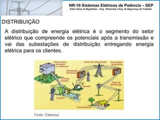 NR-10 Sistemas Elétricos de Potência – SEP
Edem Góes de Magalhães – Eng. Eletricista e Eng. de Segurança do Trabalho
A distribuição de energia elétrica é o segmento do setor
elétrico que compreende os potenciais após a transmissão e
vai das subestações de distribuição entregando energia
elétrica para os clientes.
DISTRIBUIÇÃO
 