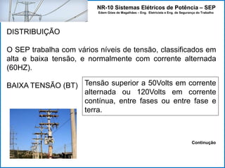 NR-10 Sistemas Elétricos de Potência – SEP
Edem Góes de Magalhães – Eng. Eletricista e Eng. de Segurança do Trabalho
DISTRIBUIÇÃO
O SEP trabalha com vários níveis de tensão, classificados em
alta e baixa tensão, e normalmente com corrente alternada
(60HZ).
BAIXA TENSÃO (BT) Tensão superior a 50Volts em corrente
alternada ou 120Volts em corrente
contínua, entre fases ou entre fase e
terra.
Continução
 