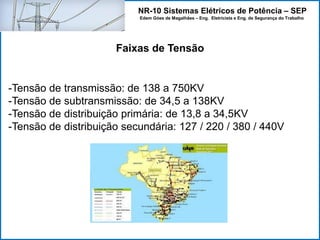 NR-10 Sistemas Elétricos de Potência – SEP
Edem Góes de Magalhães – Eng. Eletricista e Eng. de Segurança do Trabalho
Faixas de Tensão
-Tensão de transmissão: de 138 a 750KV
-Tensão de subtransmissão: de 34,5 a 138KV
-Tensão de distribuição primária: de 13,8 a 34,5KV
-Tensão de distribuição secundária: 127 / 220 / 380 / 440V
 
