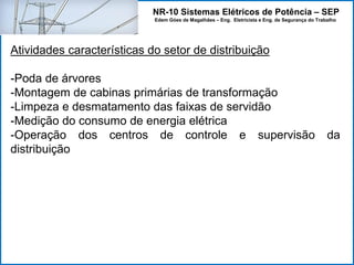 NR-10 Sistemas Elétricos de Potência – SEP
Edem Góes de Magalhães – Eng. Eletricista e Eng. de Segurança do Trabalho
Atividades características do setor de distribuição
-Poda de árvores
-Montagem de cabinas primárias de transformação
-Limpeza e desmatamento das faixas de servidão
-Medição do consumo de energia elétrica
-Operação dos centros de controle e supervisão da
distribuição
 