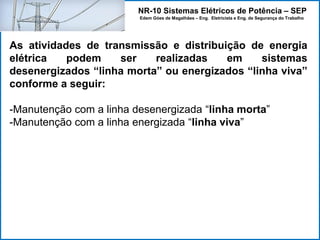 NR-10 Sistemas Elétricos de Potência – SEP
Edem Góes de Magalhães – Eng. Eletricista e Eng. de Segurança do Trabalho
As atividades de transmissão e distribuição de energia
elétrica podem ser realizadas em sistemas
desenergizados “linha morta” ou energizados “linha viva”
conforme a seguir:
-Manutenção com a linha desenergizada “linha morta”
-Manutenção com a linha energizada “linha viva”
 
