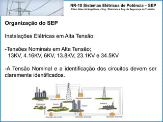 NR-10 Sistemas Elétricos de Potência – SEP
Edem Góes de Magalhães – Eng. Eletricista e Eng. de Segurança do Trabalho
Organização do SEP
Instalações Elétricas em Alta Tensão:
-Tensões Nominais em Alta Tensão;
13KV, 4.16KV, 6KV, 13.8KV, 23.1KV e 34.5KV
-A Tensão Nominal e a identificação dos circuitos devem ser
claramente identificados.
 
