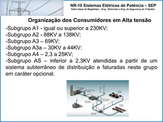 NR-10 Sistemas Elétricos de Potência – SEP
Edem Góes de Magalhães – Eng. Eletricista e Eng. de Segurança do Trabalho
-Subgrupo A1 - igual ou superior a 230KV;
-Subgrupo A2 - 88KV a 138KV;
-Subgrupo A3 – 69KV;
-Subgrupo A3a – 30KV a 44KV;
-Subgrupo A4 – 2,3 a 25KV;
-Subgrupo AS – inferior a 2,3KV atendidas a partir de um
sistema subterrâneo de distribuição e faturadas neste grupo
em caráter opcional.
Organização dos Consumidores em Alta tensão
 