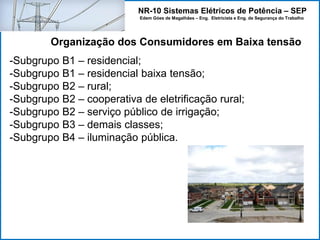 NR-10 Sistemas Elétricos de Potência – SEP
Edem Góes de Magalhães – Eng. Eletricista e Eng. de Segurança do Trabalho
-Subgrupo B1 – residencial;
-Subgrupo B1 – residencial baixa tensão;
-Subgrupo B2 – rural;
-Subgrupo B2 – cooperativa de eletrificação rural;
-Subgrupo B2 – serviço público de irrigação;
-Subgrupo B3 – demais classes;
-Subgrupo B4 – iluminação pública.
Organização dos Consumidores em Baixa tensão
 