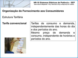 NR-10 Sistemas Elétricos de Potência – SEP
Edem Góes de Magalhães – Eng. Eletricista e Eng. de Segurança do Trabalho
Organização do Fornecimento aos Consumidores
Estrutura Tarifária
Tarifa convencional Tarifas de consumo e demanda,
independentemente das horas do dia
e dos períodos do ano.
Mesmo preço de demanda e
consumo, independente de horários e
períodos do ano.
 