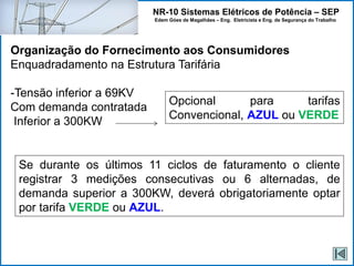 NR-10 Sistemas Elétricos de Potência – SEP
Edem Góes de Magalhães – Eng. Eletricista e Eng. de Segurança do Trabalho
Organização do Fornecimento aos Consumidores
Enquadradamento na Estrutura Tarifária
-Tensão inferior a 69KV
Com demanda contratada
Inferior a 300KW
Opcional para tarifas
Convencional, AZUL ou VERDE
Se durante os últimos 11 ciclos de faturamento o cliente
registrar 3 medições consecutivas ou 6 alternadas, de
demanda superior a 300KW, deverá obrigatoriamente optar
por tarifa VERDE ou AZUL.
 